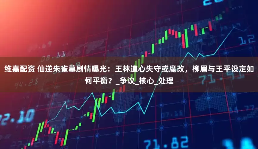 维嘉配资 仙逆朱雀墓剧情曝光：王林道心失守或魔改，柳眉与王平设定如何平衡？_争议_核心_处理