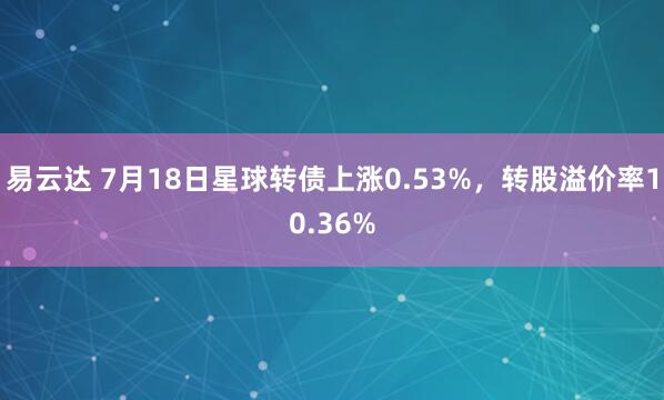 易云达 7月18日星球转债上涨0.53%，转股溢价率10.36%