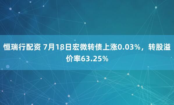 恒瑞行配资 7月18日宏微转债上涨0.03%，转股溢价率63.25%