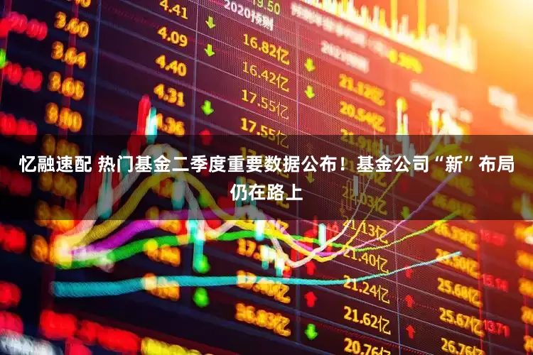 忆融速配 热门基金二季度重要数据公布！基金公司“新”布局仍在路上