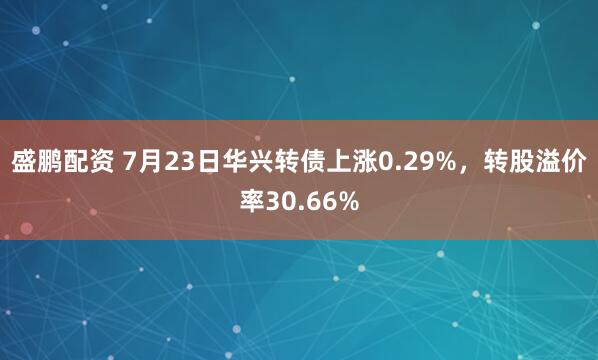 盛鹏配资 7月23日华兴转债上涨0.29%，转股溢价率30.66%