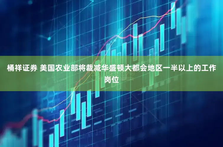 桶祥证券 美国农业部将裁减华盛顿大都会地区一半以上的工作岗位