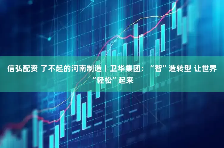 信弘配资 了不起的河南制造丨卫华集团：“智”造转型 让世界“轻松”起来