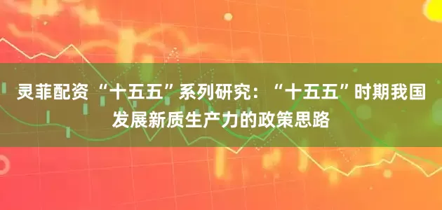 灵菲配资 “十五五”系列研究：“十五五”时期我国发展新质生产力的政策思路