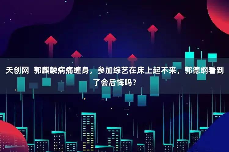天创网 郭麒麟病痛缠身,参加综艺在床上起不来,郭德纲看到了会后悔吗?