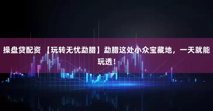 操盘贷配资 【玩转无忧勐腊】勐腊这处小众宝藏地,一天就能玩透!