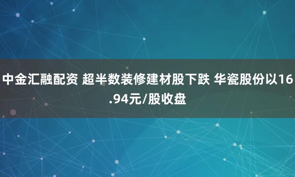 中金汇融配资 超半数装修建材股下跌 华瓷股份以16.94元/股收盘